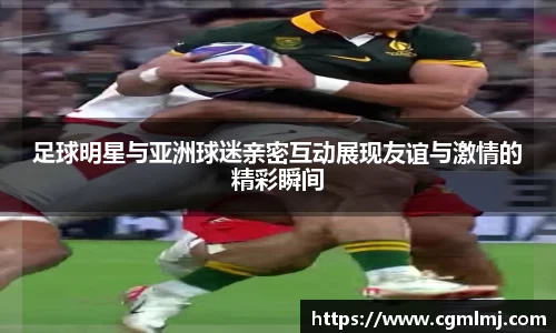 足球明星与亚洲球迷亲密互动展现友谊与激情的精彩瞬间